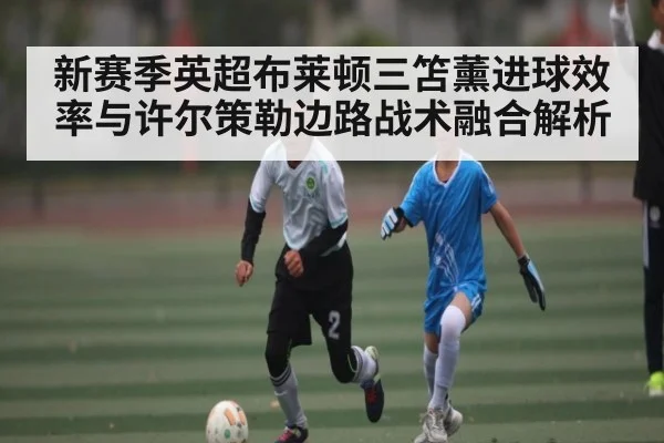 新赛季英超布莱顿三笘薰进球效率与许尔策勒边路战术融合解析（kaiyun）