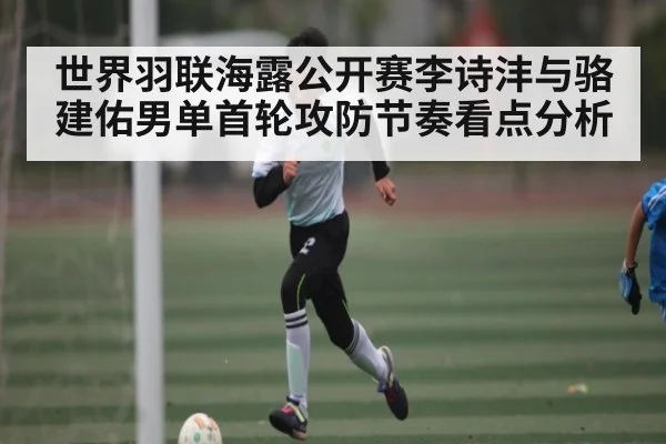 世界羽联海露公开赛李诗沣与骆建佑男单首轮攻防节奏看点分析（kaiyun）